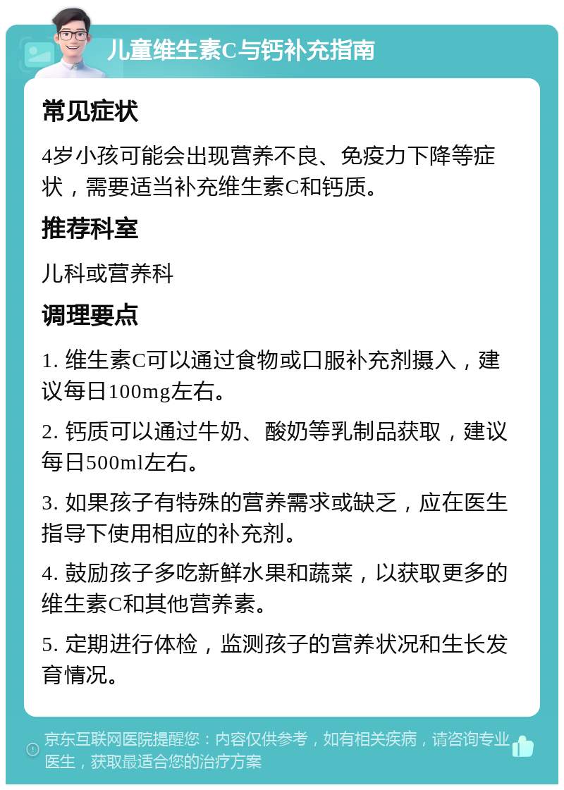 儿童维生素C与钙补充指南 常见症状 4岁小孩可能会出现营养不良、免疫力下降等症状，需要适当补充维生素C和钙质。 推荐科室 儿科或营养科 调理要点 1. 维生素C可以通过食物或口服补充剂摄入，建议每日100mg左右。 2. 钙质可以通过牛奶、酸奶等乳制品获取，建议每日500ml左右。 3. 如果孩子有特殊的营养需求或缺乏，应在医生指导下使用相应的补充剂。 4. 鼓励孩子多吃新鲜水果和蔬菜，以获取更多的维生素C和其他营养素。 5. 定期进行体检，监测孩子的营养状况和生长发育情况。