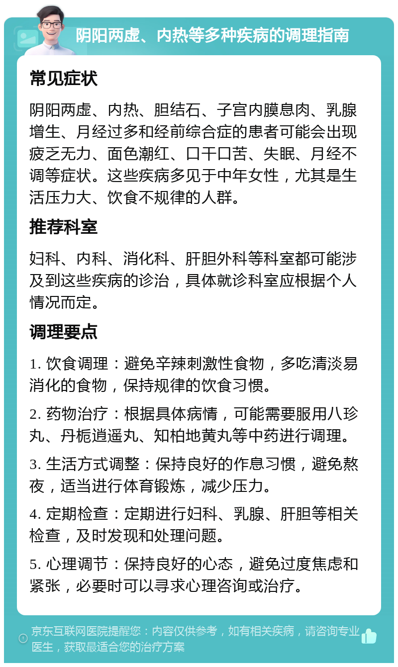 阴阳两虚、内热等多种疾病的调理指南 常见症状 阴阳两虚、内热、胆结石、子宫内膜息肉、乳腺增生、月经过多和经前综合症的患者可能会出现疲乏无力、面色潮红、口干口苦、失眠、月经不调等症状。这些疾病多见于中年女性，尤其是生活压力大、饮食不规律的人群。 推荐科室 妇科、内科、消化科、肝胆外科等科室都可能涉及到这些疾病的诊治，具体就诊科室应根据个人情况而定。 调理要点 1. 饮食调理：避免辛辣刺激性食物，多吃清淡易消化的食物，保持规律的饮食习惯。 2. 药物治疗：根据具体病情，可能需要服用八珍丸、丹栀逍遥丸、知柏地黄丸等中药进行调理。 3. 生活方式调整：保持良好的作息习惯，避免熬夜，适当进行体育锻炼，减少压力。 4. 定期检查：定期进行妇科、乳腺、肝胆等相关检查，及时发现和处理问题。 5. 心理调节：保持良好的心态，避免过度焦虑和紧张，必要时可以寻求心理咨询或治疗。