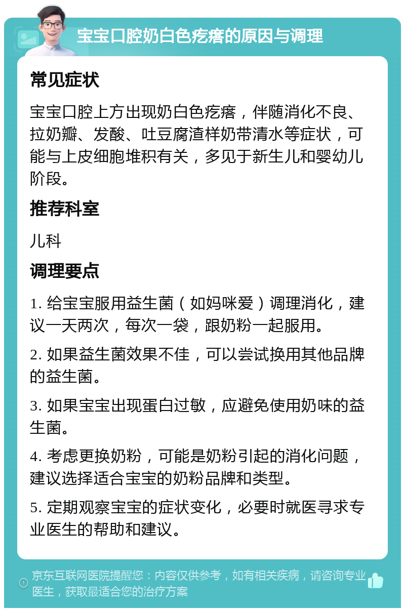 宝宝口腔奶白色疙瘩的原因与调理 常见症状 宝宝口腔上方出现奶白色疙瘩，伴随消化不良、拉奶瓣、发酸、吐豆腐渣样奶带清水等症状，可能与上皮细胞堆积有关，多见于新生儿和婴幼儿阶段。 推荐科室 儿科 调理要点 1. 给宝宝服用益生菌（如妈咪爱）调理消化，建议一天两次，每次一袋，跟奶粉一起服用。 2. 如果益生菌效果不佳，可以尝试换用其他品牌的益生菌。 3. 如果宝宝出现蛋白过敏，应避免使用奶味的益生菌。 4. 考虑更换奶粉，可能是奶粉引起的消化问题，建议选择适合宝宝的奶粉品牌和类型。 5. 定期观察宝宝的症状变化，必要时就医寻求专业医生的帮助和建议。