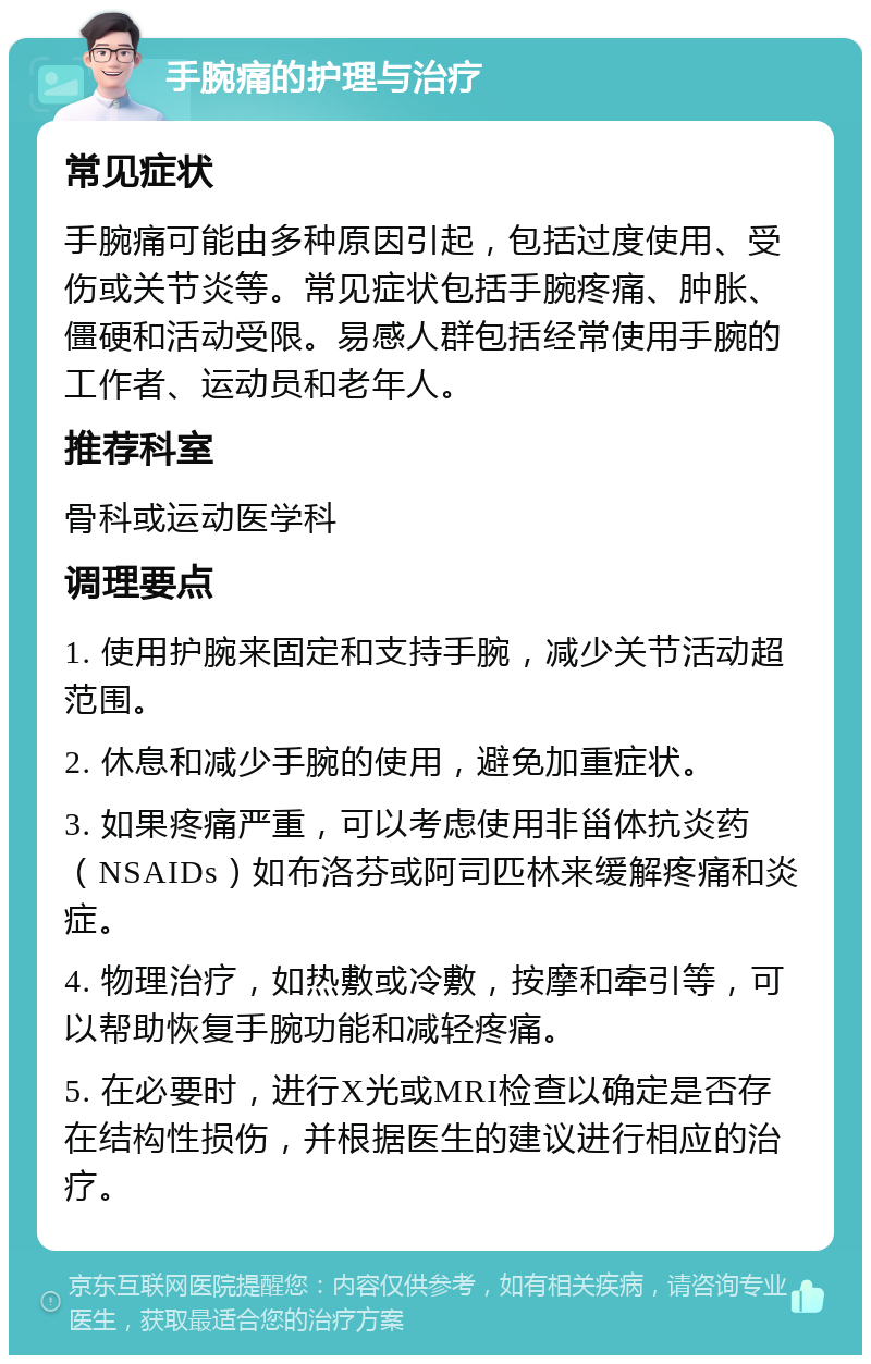 手腕痛的护理与治疗 常见症状 手腕痛可能由多种原因引起，包括过度使用、受伤或关节炎等。常见症状包括手腕疼痛、肿胀、僵硬和活动受限。易感人群包括经常使用手腕的工作者、运动员和老年人。 推荐科室 骨科或运动医学科 调理要点 1. 使用护腕来固定和支持手腕，减少关节活动超范围。 2. 休息和减少手腕的使用，避免加重症状。 3. 如果疼痛严重，可以考虑使用非甾体抗炎药（NSAIDs）如布洛芬或阿司匹林来缓解疼痛和炎症。 4. 物理治疗，如热敷或冷敷，按摩和牵引等，可以帮助恢复手腕功能和减轻疼痛。 5. 在必要时，进行X光或MRI检查以确定是否存在结构性损伤，并根据医生的建议进行相应的治疗。