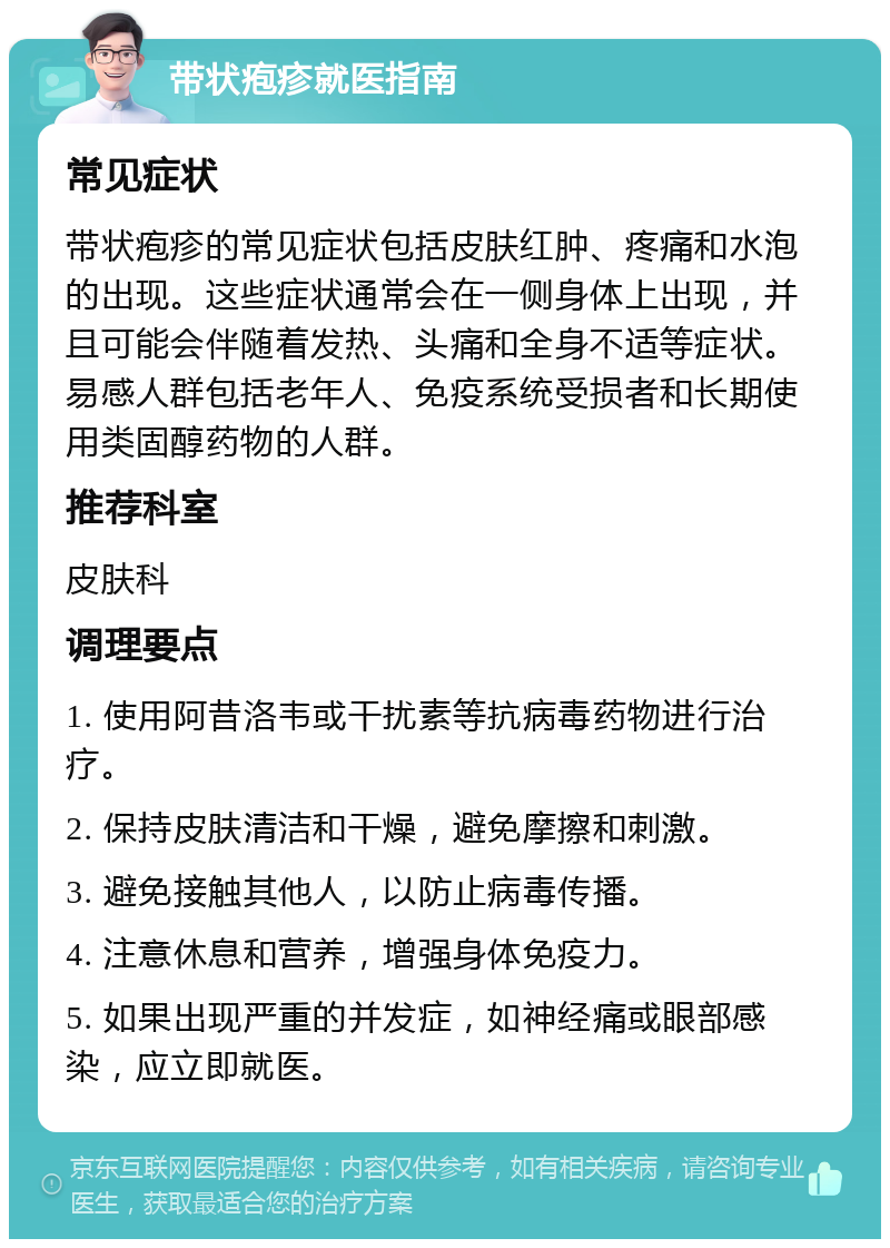 带状疱疹就医指南 常见症状 带状疱疹的常见症状包括皮肤红肿、疼痛和水泡的出现。这些症状通常会在一侧身体上出现，并且可能会伴随着发热、头痛和全身不适等症状。易感人群包括老年人、免疫系统受损者和长期使用类固醇药物的人群。 推荐科室 皮肤科 调理要点 1. 使用阿昔洛韦或干扰素等抗病毒药物进行治疗。 2. 保持皮肤清洁和干燥，避免摩擦和刺激。 3. 避免接触其他人，以防止病毒传播。 4. 注意休息和营养，增强身体免疫力。 5. 如果出现严重的并发症，如神经痛或眼部感染，应立即就医。