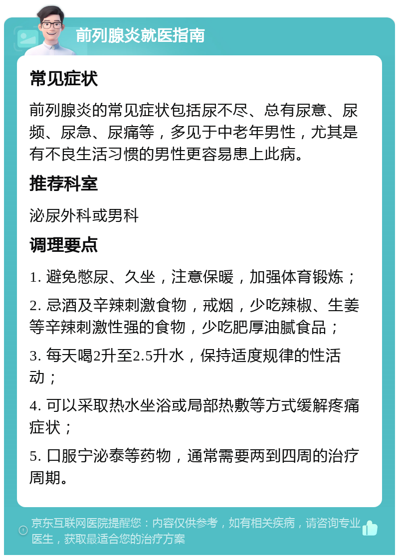 前列腺炎就医指南 常见症状 前列腺炎的常见症状包括尿不尽、总有尿意、尿频、尿急、尿痛等，多见于中老年男性，尤其是有不良生活习惯的男性更容易患上此病。 推荐科室 泌尿外科或男科 调理要点 1. 避免憋尿、久坐，注意保暖，加强体育锻炼； 2. 忌酒及辛辣刺激食物，戒烟，少吃辣椒、生姜等辛辣刺激性强的食物，少吃肥厚油腻食品； 3. 每天喝2升至2.5升水，保持适度规律的性活动； 4. 可以采取热水坐浴或局部热敷等方式缓解疼痛症状； 5. 口服宁泌泰等药物，通常需要两到四周的治疗周期。