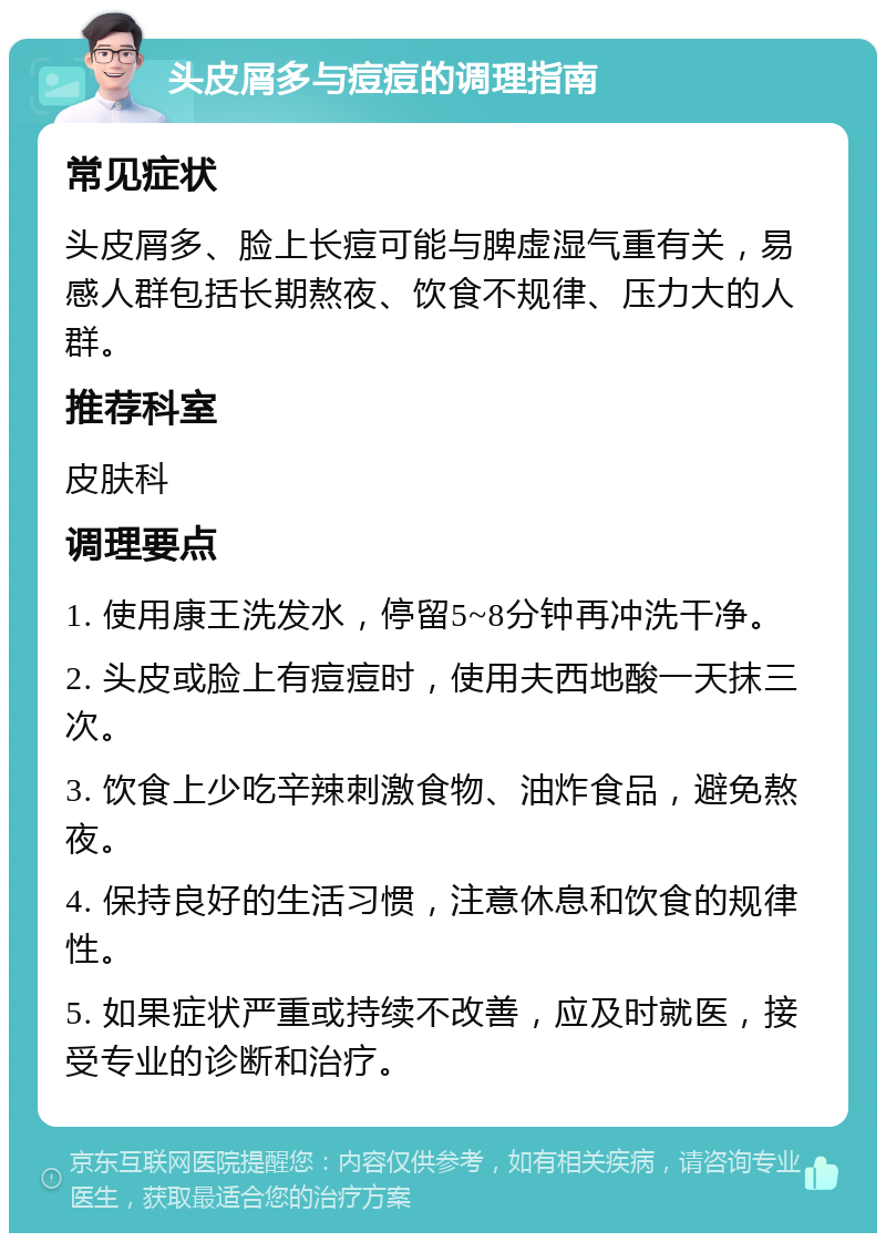 头皮屑多与痘痘的调理指南 常见症状 头皮屑多、脸上长痘可能与脾虚湿气重有关，易感人群包括长期熬夜、饮食不规律、压力大的人群。 推荐科室 皮肤科 调理要点 1. 使用康王洗发水，停留5~8分钟再冲洗干净。 2. 头皮或脸上有痘痘时，使用夫西地酸一天抹三次。 3. 饮食上少吃辛辣刺激食物、油炸食品，避免熬夜。 4. 保持良好的生活习惯，注意休息和饮食的规律性。 5. 如果症状严重或持续不改善，应及时就医，接受专业的诊断和治疗。