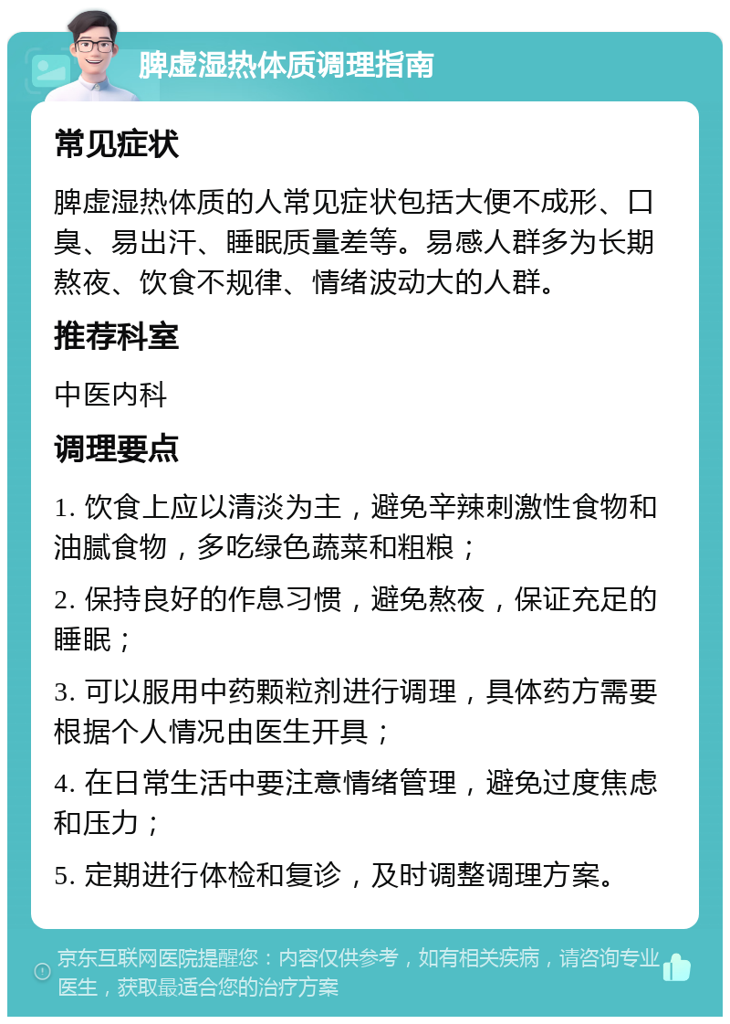 脾虚湿热体质调理指南 常见症状 脾虚湿热体质的人常见症状包括大便不成形、口臭、易出汗、睡眠质量差等。易感人群多为长期熬夜、饮食不规律、情绪波动大的人群。 推荐科室 中医内科 调理要点 1. 饮食上应以清淡为主，避免辛辣刺激性食物和油腻食物，多吃绿色蔬菜和粗粮； 2. 保持良好的作息习惯，避免熬夜，保证充足的睡眠； 3. 可以服用中药颗粒剂进行调理，具体药方需要根据个人情况由医生开具； 4. 在日常生活中要注意情绪管理，避免过度焦虑和压力； 5. 定期进行体检和复诊，及时调整调理方案。