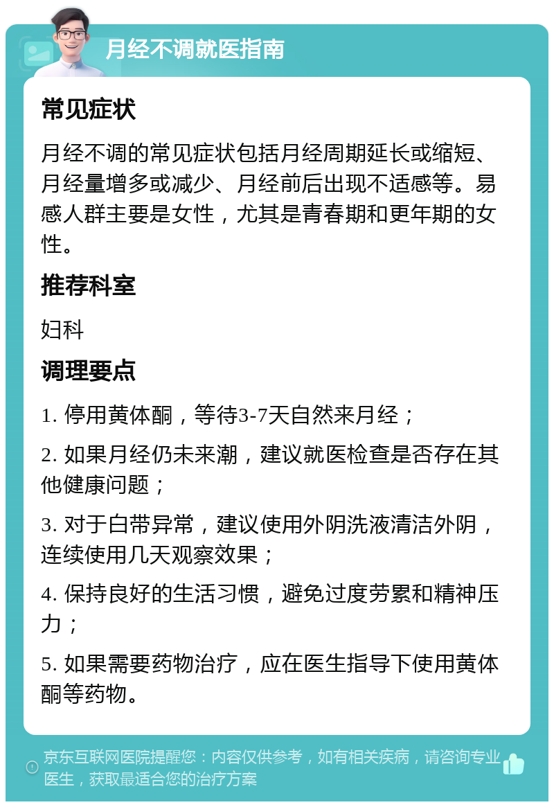 月经不调就医指南 常见症状 月经不调的常见症状包括月经周期延长或缩短、月经量增多或减少、月经前后出现不适感等。易感人群主要是女性，尤其是青春期和更年期的女性。 推荐科室 妇科 调理要点 1. 停用黄体酮，等待3-7天自然来月经； 2. 如果月经仍未来潮，建议就医检查是否存在其他健康问题； 3. 对于白带异常，建议使用外阴洗液清洁外阴，连续使用几天观察效果； 4. 保持良好的生活习惯，避免过度劳累和精神压力； 5. 如果需要药物治疗，应在医生指导下使用黄体酮等药物。