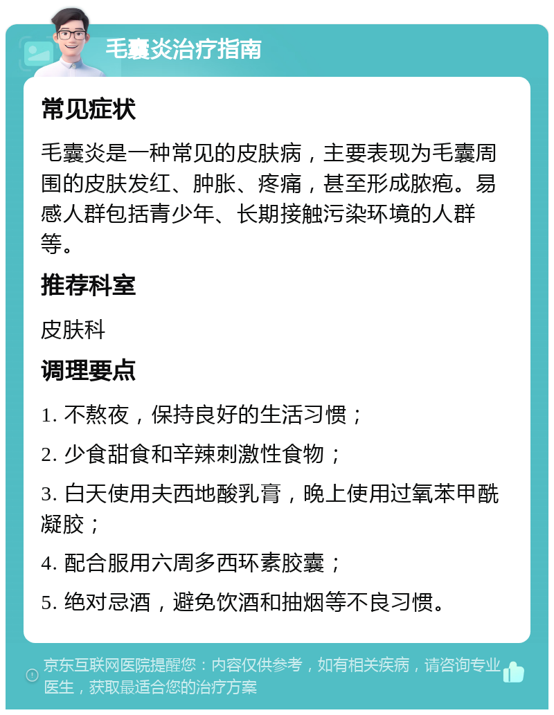 毛囊炎治疗指南 常见症状 毛囊炎是一种常见的皮肤病，主要表现为毛囊周围的皮肤发红、肿胀、疼痛，甚至形成脓疱。易感人群包括青少年、长期接触污染环境的人群等。 推荐科室 皮肤科 调理要点 1. 不熬夜，保持良好的生活习惯； 2. 少食甜食和辛辣刺激性食物； 3. 白天使用夫西地酸乳膏，晚上使用过氧苯甲酰凝胶； 4. 配合服用六周多西环素胶囊； 5. 绝对忌酒，避免饮酒和抽烟等不良习惯。