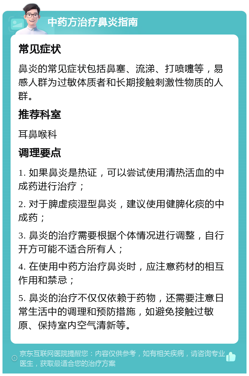 中药方治疗鼻炎指南 常见症状 鼻炎的常见症状包括鼻塞、流涕、打喷嚏等，易感人群为过敏体质者和长期接触刺激性物质的人群。 推荐科室 耳鼻喉科 调理要点 1. 如果鼻炎是热证，可以尝试使用清热活血的中成药进行治疗； 2. 对于脾虚痰湿型鼻炎，建议使用健脾化痰的中成药； 3. 鼻炎的治疗需要根据个体情况进行调整，自行开方可能不适合所有人； 4. 在使用中药方治疗鼻炎时，应注意药材的相互作用和禁忌； 5. 鼻炎的治疗不仅仅依赖于药物，还需要注意日常生活中的调理和预防措施，如避免接触过敏原、保持室内空气清新等。