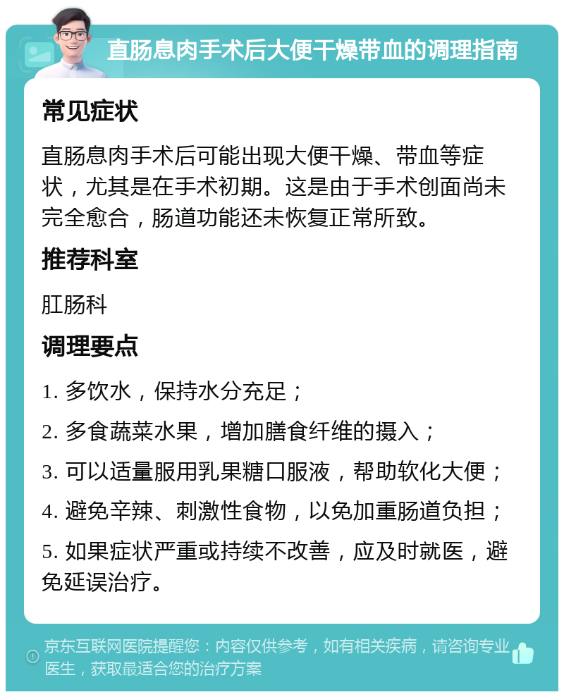 直肠息肉手术后大便干燥带血的调理指南 常见症状 直肠息肉手术后可能出现大便干燥、带血等症状，尤其是在手术初期。这是由于手术创面尚未完全愈合，肠道功能还未恢复正常所致。 推荐科室 肛肠科 调理要点 1. 多饮水，保持水分充足； 2. 多食蔬菜水果，增加膳食纤维的摄入； 3. 可以适量服用乳果糖口服液，帮助软化大便； 4. 避免辛辣、刺激性食物，以免加重肠道负担； 5. 如果症状严重或持续不改善，应及时就医，避免延误治疗。