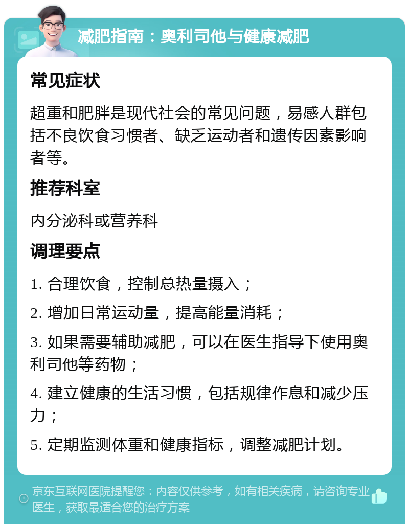 减肥指南：奥利司他与健康减肥 常见症状 超重和肥胖是现代社会的常见问题，易感人群包括不良饮食习惯者、缺乏运动者和遗传因素影响者等。 推荐科室 内分泌科或营养科 调理要点 1. 合理饮食，控制总热量摄入； 2. 增加日常运动量，提高能量消耗； 3. 如果需要辅助减肥，可以在医生指导下使用奥利司他等药物； 4. 建立健康的生活习惯，包括规律作息和减少压力； 5. 定期监测体重和健康指标，调整减肥计划。