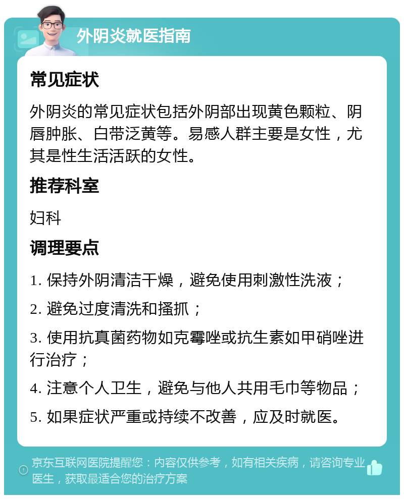 外阴炎就医指南 常见症状 外阴炎的常见症状包括外阴部出现黄色颗粒、阴唇肿胀、白带泛黄等。易感人群主要是女性，尤其是性生活活跃的女性。 推荐科室 妇科 调理要点 1. 保持外阴清洁干燥，避免使用刺激性洗液； 2. 避免过度清洗和搔抓； 3. 使用抗真菌药物如克霉唑或抗生素如甲硝唑进行治疗； 4. 注意个人卫生，避免与他人共用毛巾等物品； 5. 如果症状严重或持续不改善，应及时就医。