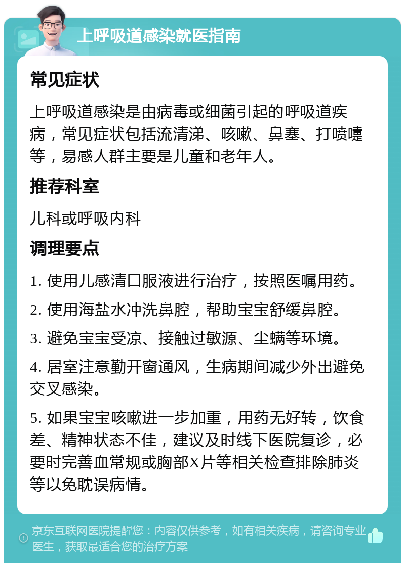 上呼吸道感染就医指南 常见症状 上呼吸道感染是由病毒或细菌引起的呼吸道疾病，常见症状包括流清涕、咳嗽、鼻塞、打喷嚏等，易感人群主要是儿童和老年人。 推荐科室 儿科或呼吸内科 调理要点 1. 使用儿感清口服液进行治疗，按照医嘱用药。 2. 使用海盐水冲洗鼻腔，帮助宝宝舒缓鼻腔。 3. 避免宝宝受凉、接触过敏源、尘螨等环境。 4. 居室注意勤开窗通风，生病期间减少外出避免交叉感染。 5. 如果宝宝咳嗽进一步加重，用药无好转，饮食差、精神状态不佳，建议及时线下医院复诊，必要时完善血常规或胸部X片等相关检查排除肺炎等以免耽误病情。