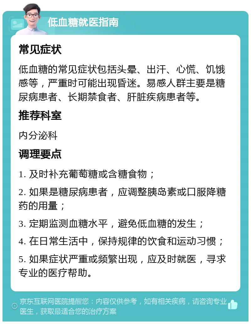 低血糖就医指南 常见症状 低血糖的常见症状包括头晕、出汗、心慌、饥饿感等，严重时可能出现昏迷。易感人群主要是糖尿病患者、长期禁食者、肝脏疾病患者等。 推荐科室 内分泌科 调理要点 1. 及时补充葡萄糖或含糖食物； 2. 如果是糖尿病患者，应调整胰岛素或口服降糖药的用量； 3. 定期监测血糖水平，避免低血糖的发生； 4. 在日常生活中，保持规律的饮食和运动习惯； 5. 如果症状严重或频繁出现，应及时就医，寻求专业的医疗帮助。