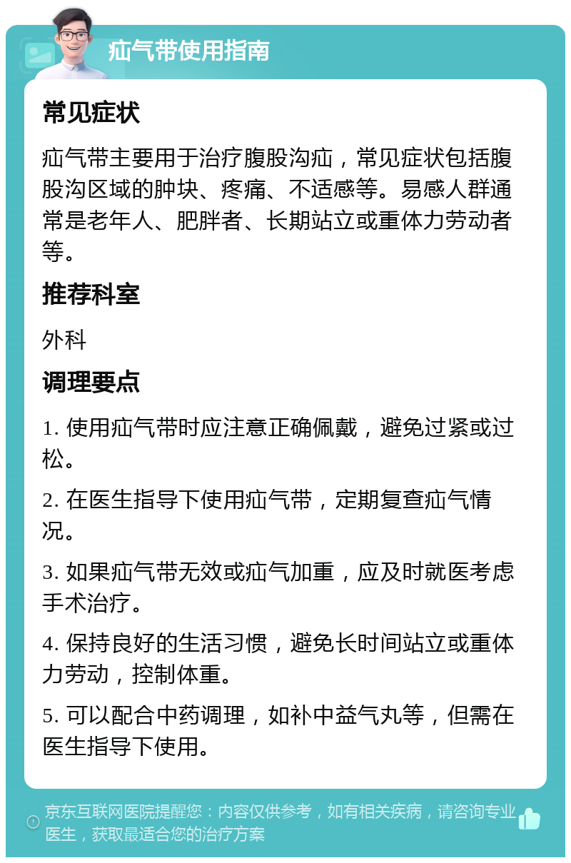 疝气带使用指南 常见症状 疝气带主要用于治疗腹股沟疝，常见症状包括腹股沟区域的肿块、疼痛、不适感等。易感人群通常是老年人、肥胖者、长期站立或重体力劳动者等。 推荐科室 外科 调理要点 1. 使用疝气带时应注意正确佩戴，避免过紧或过松。 2. 在医生指导下使用疝气带，定期复查疝气情况。 3. 如果疝气带无效或疝气加重，应及时就医考虑手术治疗。 4. 保持良好的生活习惯，避免长时间站立或重体力劳动，控制体重。 5. 可以配合中药调理，如补中益气丸等，但需在医生指导下使用。