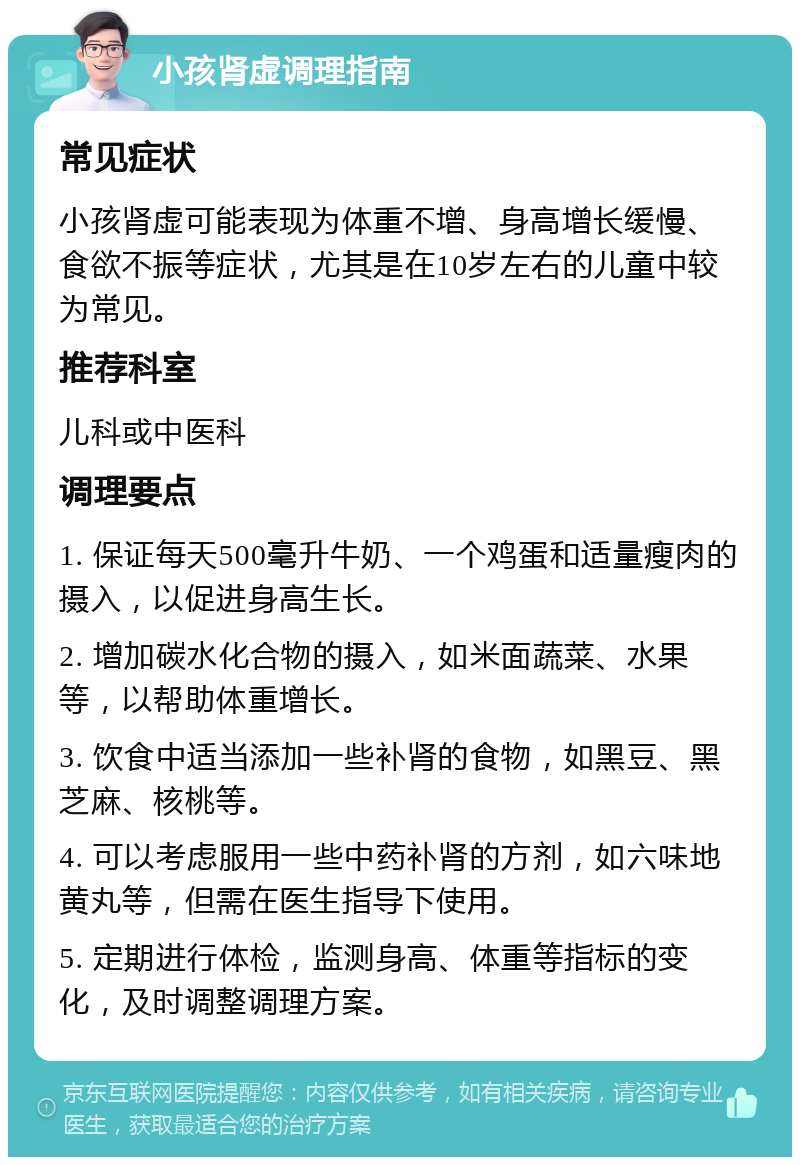 小孩肾虚调理指南 常见症状 小孩肾虚可能表现为体重不增、身高增长缓慢、食欲不振等症状，尤其是在10岁左右的儿童中较为常见。 推荐科室 儿科或中医科 调理要点 1. 保证每天500毫升牛奶、一个鸡蛋和适量瘦肉的摄入，以促进身高生长。 2. 增加碳水化合物的摄入，如米面蔬菜、水果等，以帮助体重增长。 3. 饮食中适当添加一些补肾的食物，如黑豆、黑芝麻、核桃等。 4. 可以考虑服用一些中药补肾的方剂，如六味地黄丸等，但需在医生指导下使用。 5. 定期进行体检，监测身高、体重等指标的变化，及时调整调理方案。