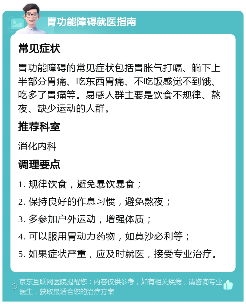 胃功能障碍就医指南 常见症状 胃功能障碍的常见症状包括胃胀气打嗝、躺下上半部分胃痛、吃东西胃痛、不吃饭感觉不到饿、吃多了胃痛等。易感人群主要是饮食不规律、熬夜、缺少运动的人群。 推荐科室 消化内科 调理要点 1. 规律饮食，避免暴饮暴食； 2. 保持良好的作息习惯，避免熬夜； 3. 多参加户外运动，增强体质； 4. 可以服用胃动力药物，如莫沙必利等； 5. 如果症状严重，应及时就医，接受专业治疗。