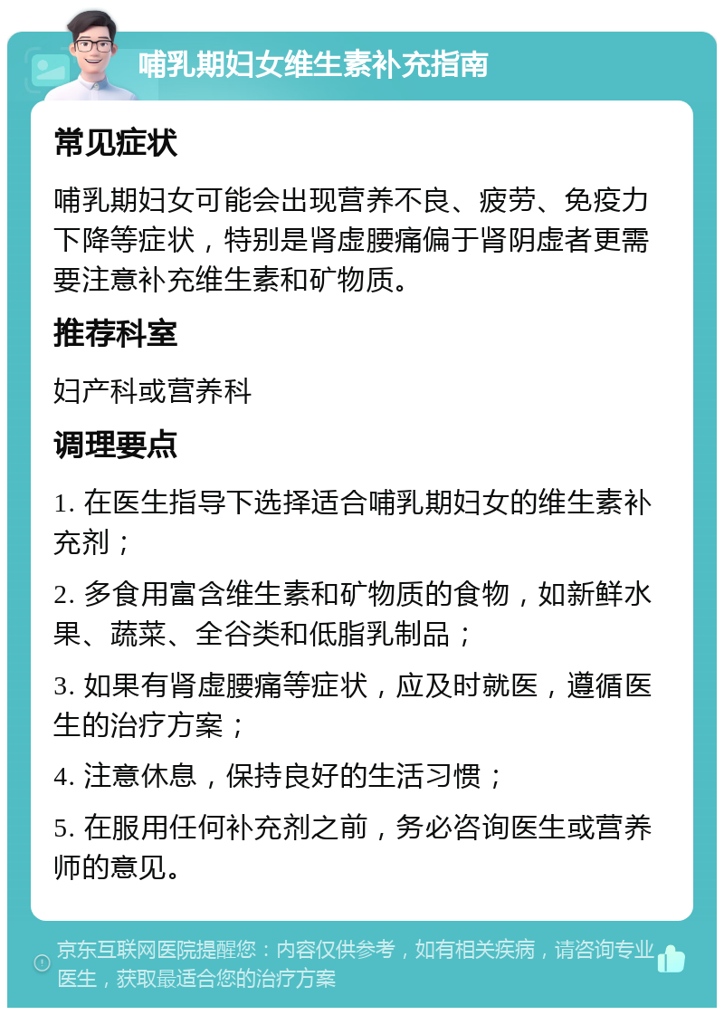 哺乳期妇女维生素补充指南 常见症状 哺乳期妇女可能会出现营养不良、疲劳、免疫力下降等症状，特别是肾虚腰痛偏于肾阴虚者更需要注意补充维生素和矿物质。 推荐科室 妇产科或营养科 调理要点 1. 在医生指导下选择适合哺乳期妇女的维生素补充剂； 2. 多食用富含维生素和矿物质的食物，如新鲜水果、蔬菜、全谷类和低脂乳制品； 3. 如果有肾虚腰痛等症状，应及时就医，遵循医生的治疗方案； 4. 注意休息，保持良好的生活习惯； 5. 在服用任何补充剂之前，务必咨询医生或营养师的意见。