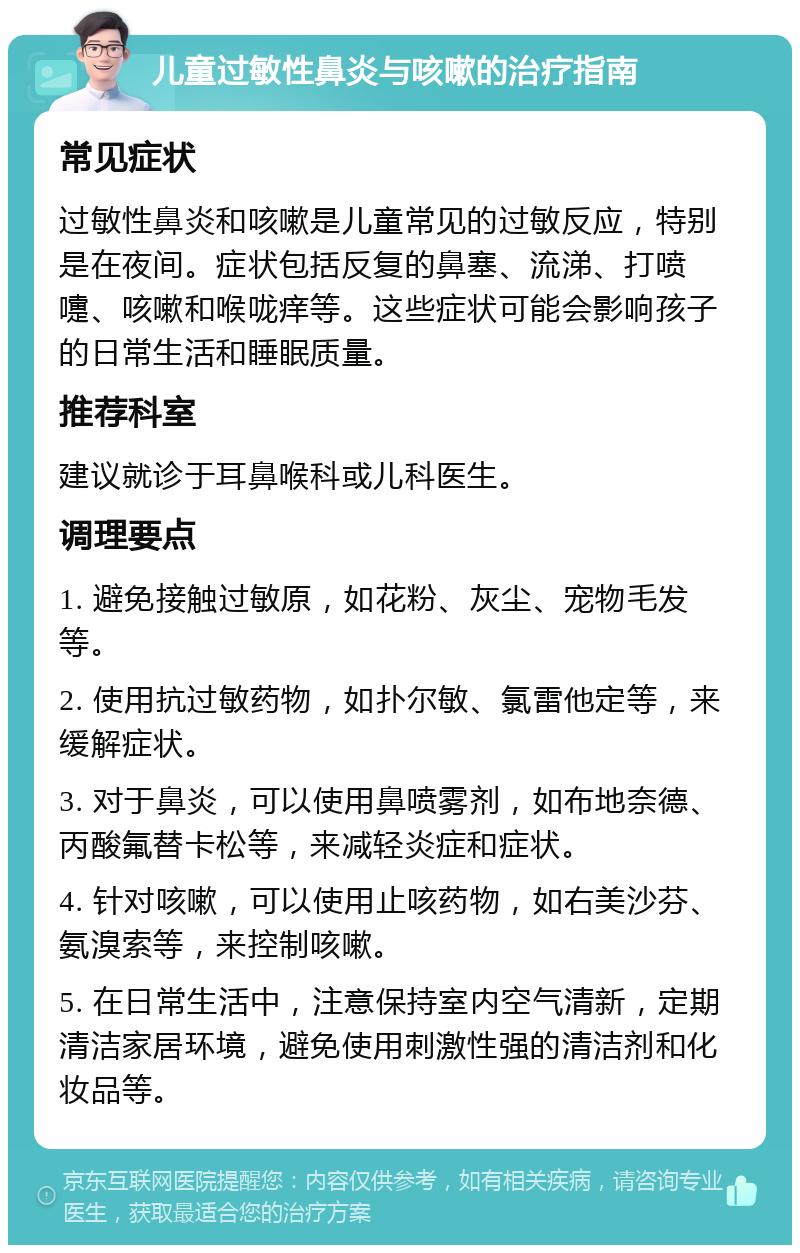 儿童过敏性鼻炎与咳嗽的治疗指南 常见症状 过敏性鼻炎和咳嗽是儿童常见的过敏反应，特别是在夜间。症状包括反复的鼻塞、流涕、打喷嚏、咳嗽和喉咙痒等。这些症状可能会影响孩子的日常生活和睡眠质量。 推荐科室 建议就诊于耳鼻喉科或儿科医生。 调理要点 1. 避免接触过敏原，如花粉、灰尘、宠物毛发等。 2. 使用抗过敏药物，如扑尔敏、氯雷他定等，来缓解症状。 3. 对于鼻炎，可以使用鼻喷雾剂，如布地奈德、丙酸氟替卡松等，来减轻炎症和症状。 4. 针对咳嗽，可以使用止咳药物，如右美沙芬、氨溴索等，来控制咳嗽。 5. 在日常生活中，注意保持室内空气清新，定期清洁家居环境，避免使用刺激性强的清洁剂和化妆品等。