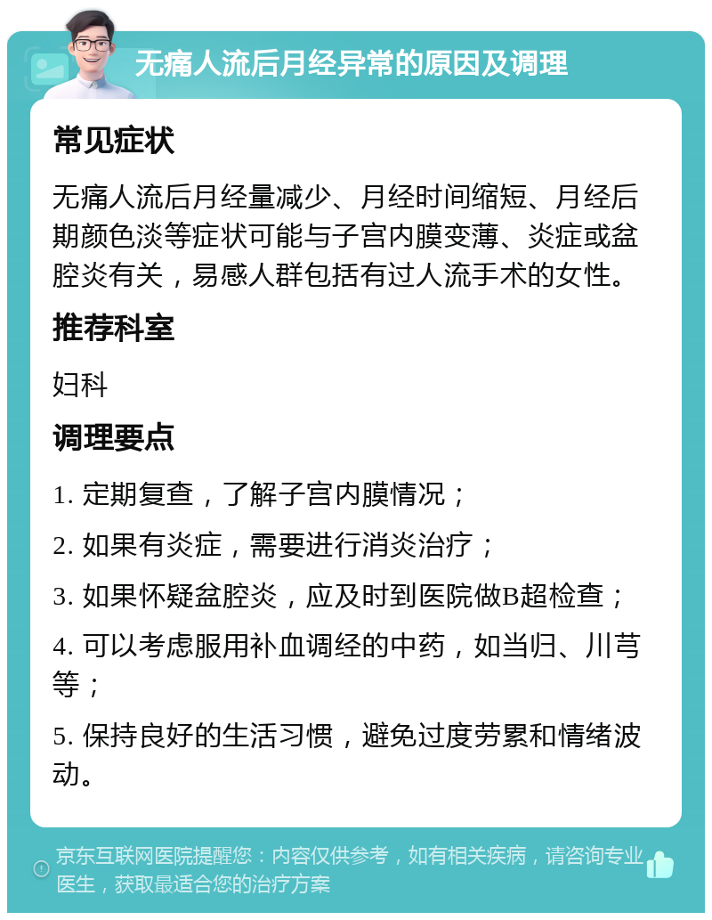 无痛人流后月经异常的原因及调理 常见症状 无痛人流后月经量减少、月经时间缩短、月经后期颜色淡等症状可能与子宫内膜变薄、炎症或盆腔炎有关，易感人群包括有过人流手术的女性。 推荐科室 妇科 调理要点 1. 定期复查，了解子宫内膜情况； 2. 如果有炎症，需要进行消炎治疗； 3. 如果怀疑盆腔炎，应及时到医院做B超检查； 4. 可以考虑服用补血调经的中药，如当归、川芎等； 5. 保持良好的生活习惯，避免过度劳累和情绪波动。