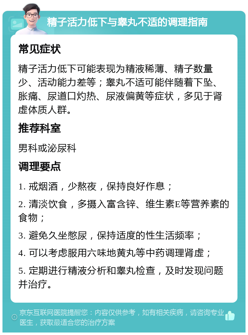 精子活力低下与睾丸不适的调理指南 常见症状 精子活力低下可能表现为精液稀薄、精子数量少、活动能力差等；睾丸不适可能伴随着下坠、胀痛、尿道口灼热、尿液偏黄等症状，多见于肾虚体质人群。 推荐科室 男科或泌尿科 调理要点 1. 戒烟酒，少熬夜，保持良好作息； 2. 清淡饮食，多摄入富含锌、维生素E等营养素的食物； 3. 避免久坐憋尿，保持适度的性生活频率； 4. 可以考虑服用六味地黄丸等中药调理肾虚； 5. 定期进行精液分析和睾丸检查，及时发现问题并治疗。