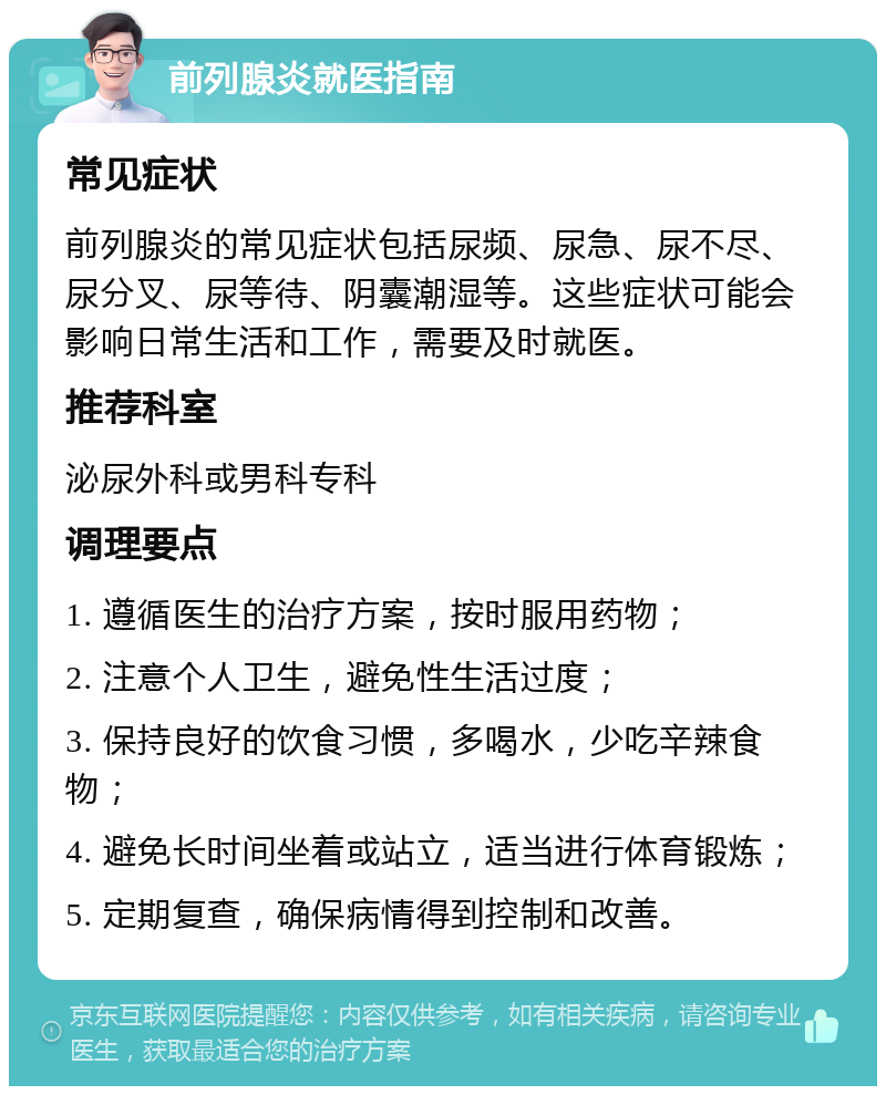 前列腺炎就医指南 常见症状 前列腺炎的常见症状包括尿频、尿急、尿不尽、尿分叉、尿等待、阴囊潮湿等。这些症状可能会影响日常生活和工作，需要及时就医。 推荐科室 泌尿外科或男科专科 调理要点 1. 遵循医生的治疗方案，按时服用药物； 2. 注意个人卫生，避免性生活过度； 3. 保持良好的饮食习惯，多喝水，少吃辛辣食物； 4. 避免长时间坐着或站立，适当进行体育锻炼； 5. 定期复查，确保病情得到控制和改善。