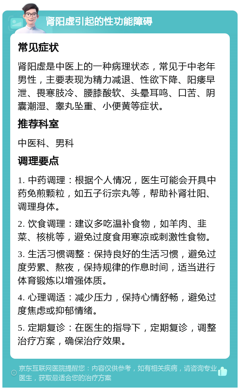 肾阳虚引起的性功能障碍 常见症状 肾阳虚是中医上的一种病理状态，常见于中老年男性，主要表现为精力减退、性欲下降、阳痿早泄、畏寒肢冷、腰膝酸软、头晕耳鸣、口苦、阴囊潮湿、睾丸坠重、小便黄等症状。 推荐科室 中医科、男科 调理要点 1. 中药调理：根据个人情况，医生可能会开具中药免煎颗粒，如五子衍宗丸等，帮助补肾壮阳、调理身体。 2. 饮食调理：建议多吃温补食物，如羊肉、韭菜、核桃等，避免过度食用寒凉或刺激性食物。 3. 生活习惯调整：保持良好的生活习惯，避免过度劳累、熬夜，保持规律的作息时间，适当进行体育锻炼以增强体质。 4. 心理调适：减少压力，保持心情舒畅，避免过度焦虑或抑郁情绪。 5. 定期复诊：在医生的指导下，定期复诊，调整治疗方案，确保治疗效果。