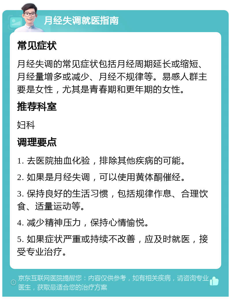 月经失调就医指南 常见症状 月经失调的常见症状包括月经周期延长或缩短、月经量增多或减少、月经不规律等。易感人群主要是女性，尤其是青春期和更年期的女性。 推荐科室 妇科 调理要点 1. 去医院抽血化验，排除其他疾病的可能。 2. 如果是月经失调，可以使用黄体酮催经。 3. 保持良好的生活习惯，包括规律作息、合理饮食、适量运动等。 4. 减少精神压力，保持心情愉悦。 5. 如果症状严重或持续不改善，应及时就医，接受专业治疗。