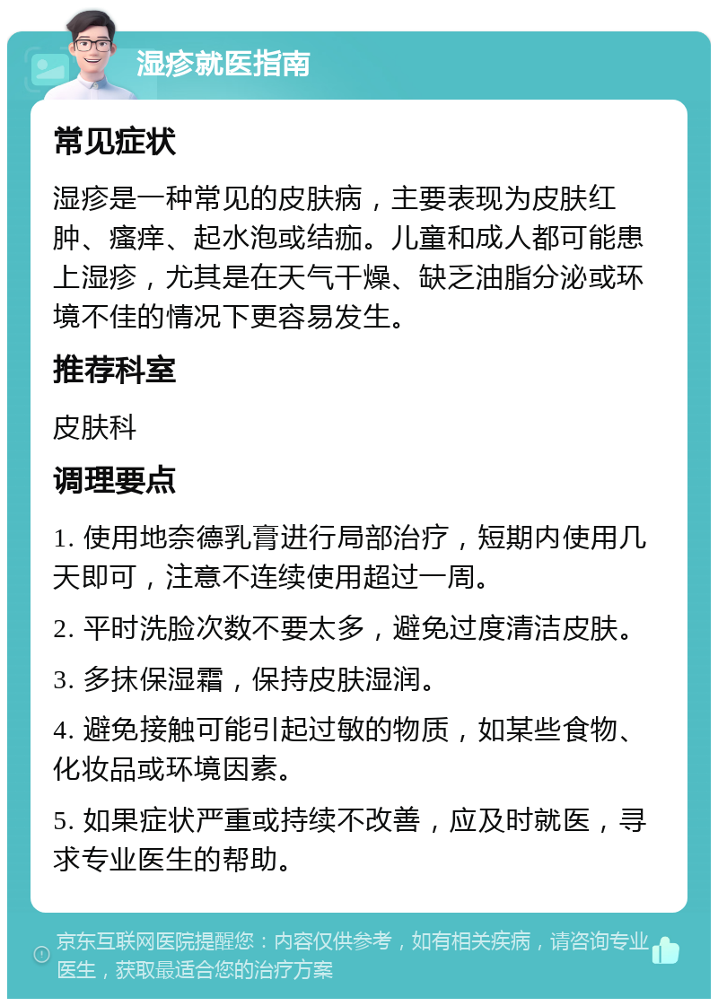 湿疹就医指南 常见症状 湿疹是一种常见的皮肤病，主要表现为皮肤红肿、瘙痒、起水泡或结痂。儿童和成人都可能患上湿疹，尤其是在天气干燥、缺乏油脂分泌或环境不佳的情况下更容易发生。 推荐科室 皮肤科 调理要点 1. 使用地奈德乳膏进行局部治疗，短期内使用几天即可，注意不连续使用超过一周。 2. 平时洗脸次数不要太多，避免过度清洁皮肤。 3. 多抹保湿霜，保持皮肤湿润。 4. 避免接触可能引起过敏的物质，如某些食物、化妆品或环境因素。 5. 如果症状严重或持续不改善，应及时就医，寻求专业医生的帮助。