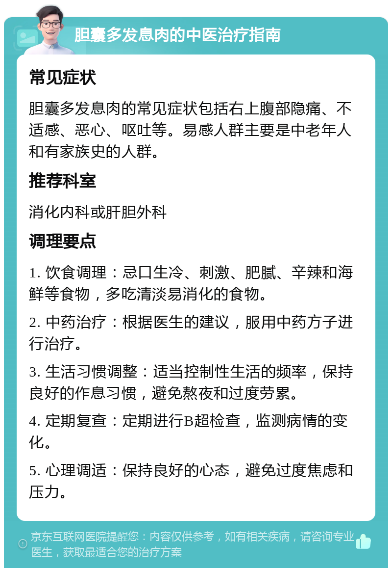 胆囊多发息肉的中医治疗指南 常见症状 胆囊多发息肉的常见症状包括右上腹部隐痛、不适感、恶心、呕吐等。易感人群主要是中老年人和有家族史的人群。 推荐科室 消化内科或肝胆外科 调理要点 1. 饮食调理：忌口生冷、刺激、肥腻、辛辣和海鲜等食物，多吃清淡易消化的食物。 2. 中药治疗：根据医生的建议，服用中药方子进行治疗。 3. 生活习惯调整：适当控制性生活的频率，保持良好的作息习惯，避免熬夜和过度劳累。 4. 定期复查：定期进行B超检查，监测病情的变化。 5. 心理调适：保持良好的心态，避免过度焦虑和压力。