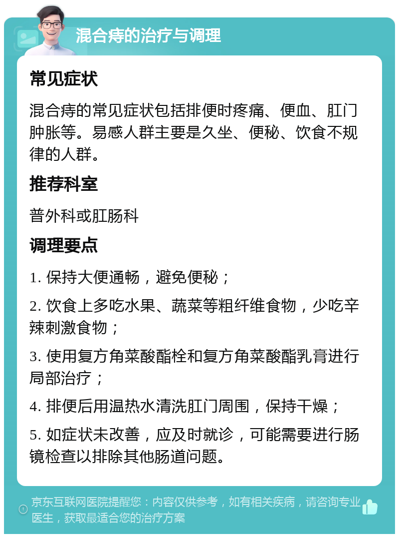 混合痔的治疗与调理 常见症状 混合痔的常见症状包括排便时疼痛、便血、肛门肿胀等。易感人群主要是久坐、便秘、饮食不规律的人群。 推荐科室 普外科或肛肠科 调理要点 1. 保持大便通畅，避免便秘； 2. 饮食上多吃水果、蔬菜等粗纤维食物，少吃辛辣刺激食物； 3. 使用复方角菜酸酯栓和复方角菜酸酯乳膏进行局部治疗； 4. 排便后用温热水清洗肛门周围，保持干燥； 5. 如症状未改善，应及时就诊，可能需要进行肠镜检查以排除其他肠道问题。