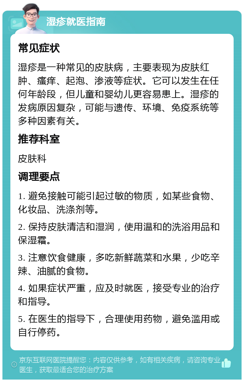 湿疹就医指南 常见症状 湿疹是一种常见的皮肤病，主要表现为皮肤红肿、瘙痒、起泡、渗液等症状。它可以发生在任何年龄段，但儿童和婴幼儿更容易患上。湿疹的发病原因复杂，可能与遗传、环境、免疫系统等多种因素有关。 推荐科室 皮肤科 调理要点 1. 避免接触可能引起过敏的物质，如某些食物、化妆品、洗涤剂等。 2. 保持皮肤清洁和湿润，使用温和的洗浴用品和保湿霜。 3. 注意饮食健康，多吃新鲜蔬菜和水果，少吃辛辣、油腻的食物。 4. 如果症状严重，应及时就医，接受专业的治疗和指导。 5. 在医生的指导下，合理使用药物，避免滥用或自行停药。