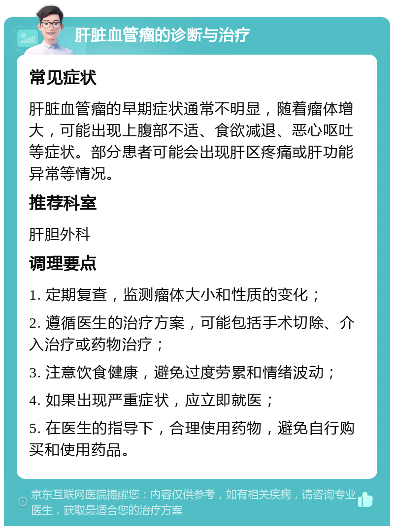 肝脏血管瘤的诊断与治疗 常见症状 肝脏血管瘤的早期症状通常不明显，随着瘤体增大，可能出现上腹部不适、食欲减退、恶心呕吐等症状。部分患者可能会出现肝区疼痛或肝功能异常等情况。 推荐科室 肝胆外科 调理要点 1. 定期复查，监测瘤体大小和性质的变化； 2. 遵循医生的治疗方案，可能包括手术切除、介入治疗或药物治疗； 3. 注意饮食健康，避免过度劳累和情绪波动； 4. 如果出现严重症状，应立即就医； 5. 在医生的指导下，合理使用药物，避免自行购买和使用药品。