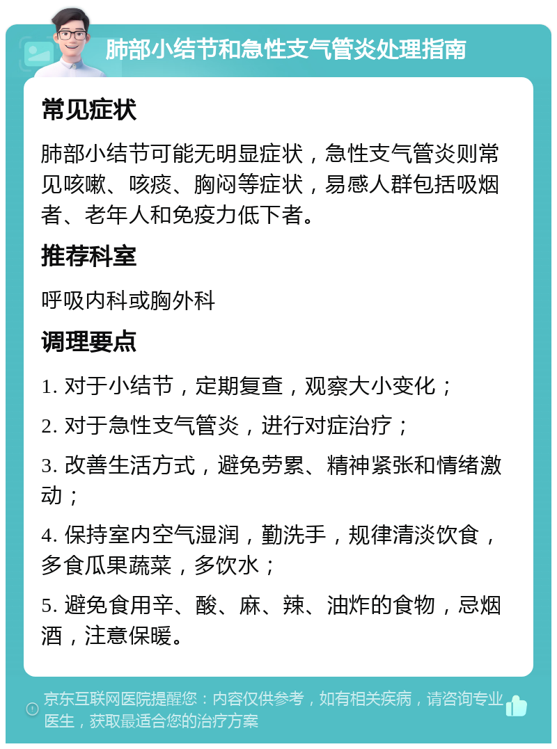 肺部小结节和急性支气管炎处理指南 常见症状 肺部小结节可能无明显症状，急性支气管炎则常见咳嗽、咳痰、胸闷等症状，易感人群包括吸烟者、老年人和免疫力低下者。 推荐科室 呼吸内科或胸外科 调理要点 1. 对于小结节，定期复查，观察大小变化； 2. 对于急性支气管炎，进行对症治疗； 3. 改善生活方式，避免劳累、精神紧张和情绪激动； 4. 保持室内空气湿润，勤洗手，规律清淡饮食，多食瓜果蔬菜，多饮水； 5. 避免食用辛、酸、麻、辣、油炸的食物，忌烟酒，注意保暖。