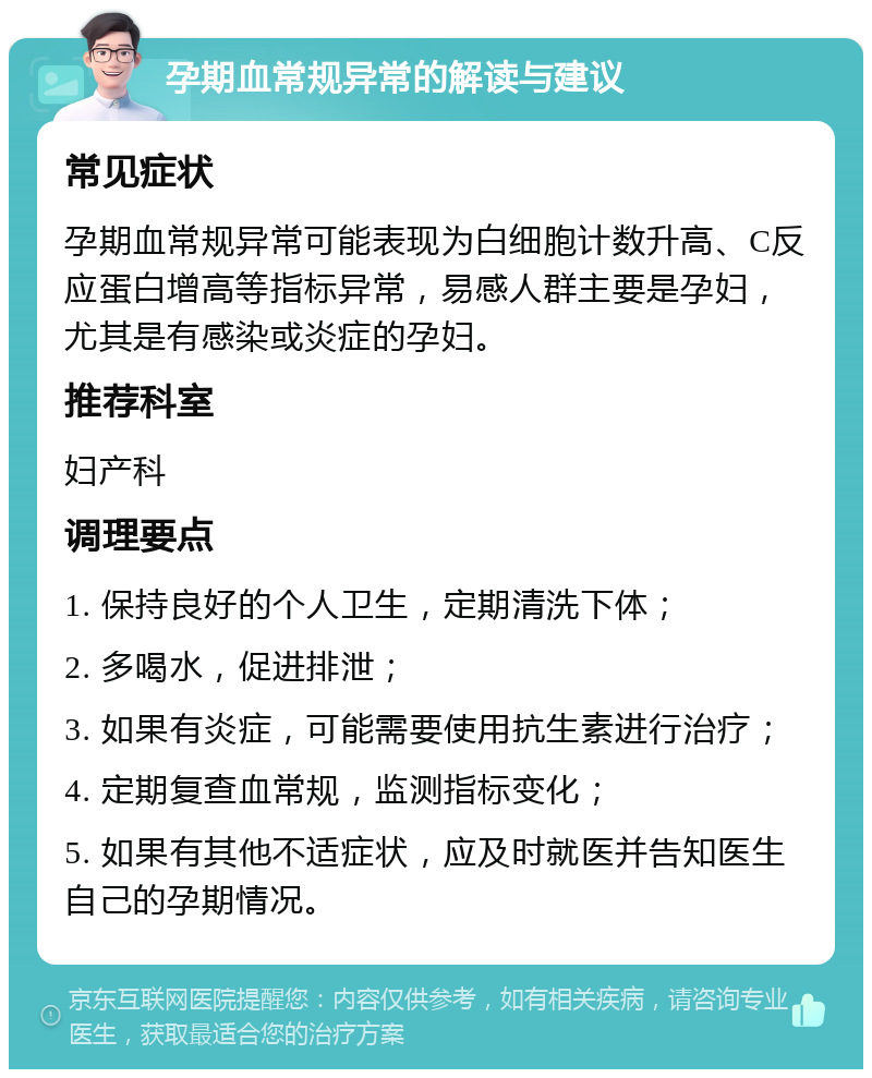 孕期血常规异常的解读与建议 常见症状 孕期血常规异常可能表现为白细胞计数升高、C反应蛋白增高等指标异常，易感人群主要是孕妇，尤其是有感染或炎症的孕妇。 推荐科室 妇产科 调理要点 1. 保持良好的个人卫生，定期清洗下体； 2. 多喝水，促进排泄； 3. 如果有炎症，可能需要使用抗生素进行治疗； 4. 定期复查血常规，监测指标变化； 5. 如果有其他不适症状，应及时就医并告知医生自己的孕期情况。