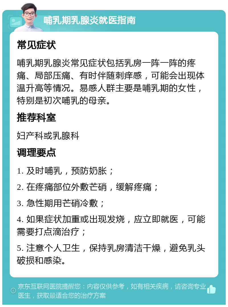 哺乳期乳腺炎就医指南 常见症状 哺乳期乳腺炎常见症状包括乳房一阵一阵的疼痛、局部压痛、有时伴随刺痒感，可能会出现体温升高等情况。易感人群主要是哺乳期的女性，特别是初次哺乳的母亲。 推荐科室 妇产科或乳腺科 调理要点 1. 及时哺乳，预防奶胀； 2. 在疼痛部位外敷芒硝，缓解疼痛； 3. 急性期用芒硝冷敷； 4. 如果症状加重或出现发烧，应立即就医，可能需要打点滴治疗； 5. 注意个人卫生，保持乳房清洁干燥，避免乳头破损和感染。