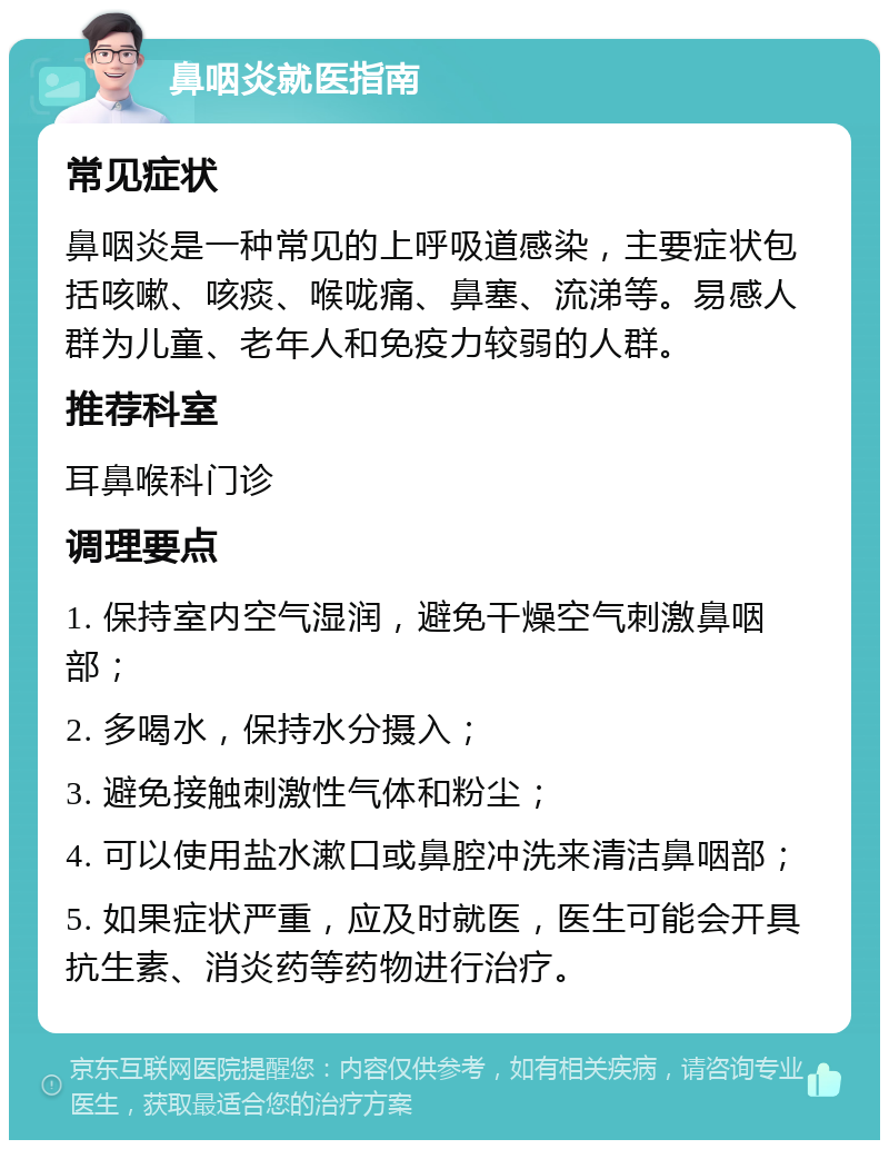 鼻咽炎就医指南 常见症状 鼻咽炎是一种常见的上呼吸道感染，主要症状包括咳嗽、咳痰、喉咙痛、鼻塞、流涕等。易感人群为儿童、老年人和免疫力较弱的人群。 推荐科室 耳鼻喉科门诊 调理要点 1. 保持室内空气湿润，避免干燥空气刺激鼻咽部； 2. 多喝水，保持水分摄入； 3. 避免接触刺激性气体和粉尘； 4. 可以使用盐水漱口或鼻腔冲洗来清洁鼻咽部； 5. 如果症状严重，应及时就医，医生可能会开具抗生素、消炎药等药物进行治疗。