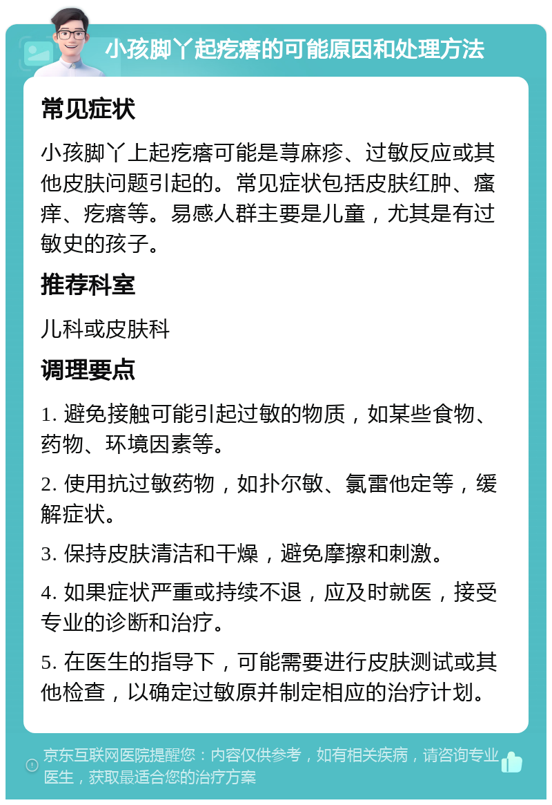 小孩脚丫起疙瘩的可能原因和处理方法 常见症状 小孩脚丫上起疙瘩可能是荨麻疹、过敏反应或其他皮肤问题引起的。常见症状包括皮肤红肿、瘙痒、疙瘩等。易感人群主要是儿童，尤其是有过敏史的孩子。 推荐科室 儿科或皮肤科 调理要点 1. 避免接触可能引起过敏的物质，如某些食物、药物、环境因素等。 2. 使用抗过敏药物，如扑尔敏、氯雷他定等，缓解症状。 3. 保持皮肤清洁和干燥，避免摩擦和刺激。 4. 如果症状严重或持续不退，应及时就医，接受专业的诊断和治疗。 5. 在医生的指导下，可能需要进行皮肤测试或其他检查，以确定过敏原并制定相应的治疗计划。