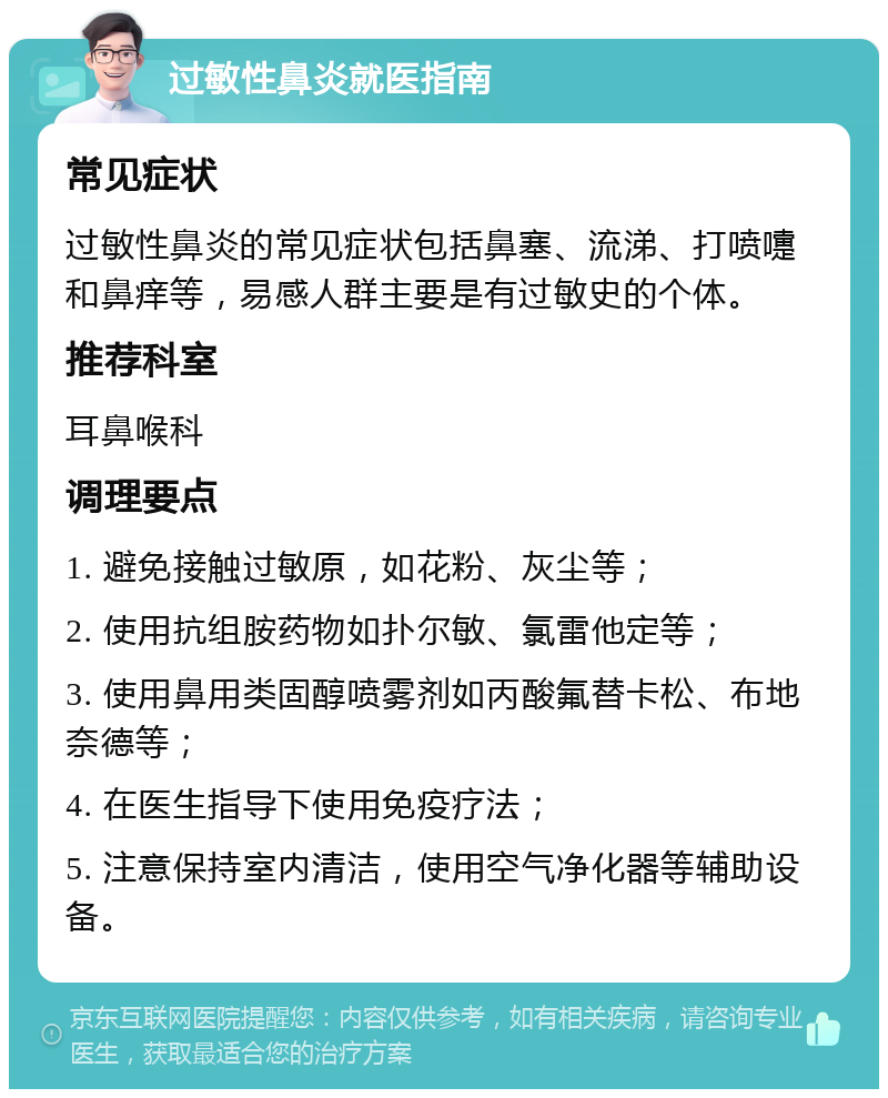 过敏性鼻炎就医指南 常见症状 过敏性鼻炎的常见症状包括鼻塞、流涕、打喷嚏和鼻痒等，易感人群主要是有过敏史的个体。 推荐科室 耳鼻喉科 调理要点 1. 避免接触过敏原，如花粉、灰尘等； 2. 使用抗组胺药物如扑尔敏、氯雷他定等； 3. 使用鼻用类固醇喷雾剂如丙酸氟替卡松、布地奈德等； 4. 在医生指导下使用免疫疗法； 5. 注意保持室内清洁，使用空气净化器等辅助设备。