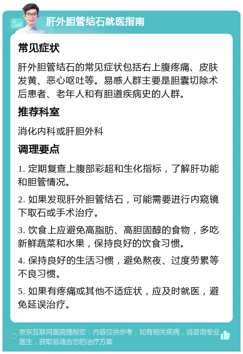 肝外胆管结石就医指南 常见症状 肝外胆管结石的常见症状包括右上腹疼痛、皮肤发黄、恶心呕吐等。易感人群主要是胆囊切除术后患者、老年人和有胆道疾病史的人群。 推荐科室 消化内科或肝胆外科 调理要点 1. 定期复查上腹部彩超和生化指标，了解肝功能和胆管情况。 2. 如果发现肝外胆管结石，可能需要进行内窥镜下取石或手术治疗。 3. 饮食上应避免高脂肪、高胆固醇的食物，多吃新鲜蔬菜和水果，保持良好的饮食习惯。 4. 保持良好的生活习惯，避免熬夜、过度劳累等不良习惯。 5. 如果有疼痛或其他不适症状，应及时就医，避免延误治疗。