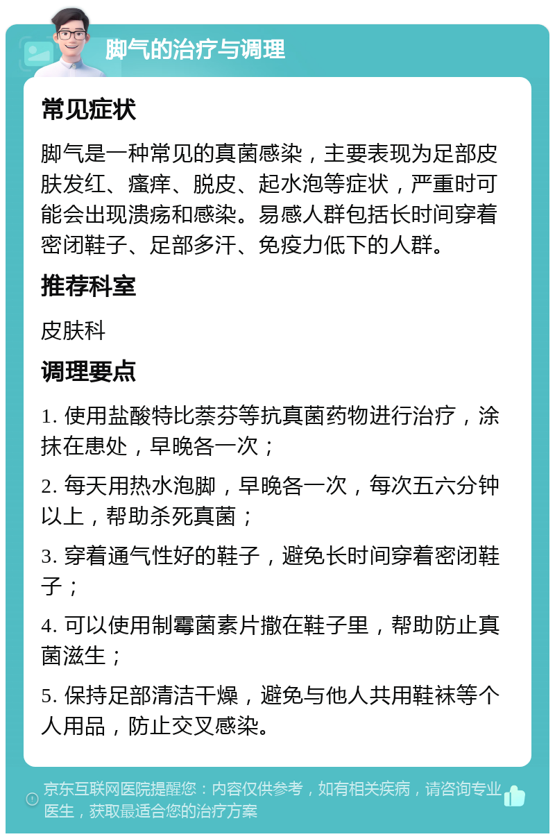 脚气的治疗与调理 常见症状 脚气是一种常见的真菌感染，主要表现为足部皮肤发红、瘙痒、脱皮、起水泡等症状，严重时可能会出现溃疡和感染。易感人群包括长时间穿着密闭鞋子、足部多汗、免疫力低下的人群。 推荐科室 皮肤科 调理要点 1. 使用盐酸特比萘芬等抗真菌药物进行治疗，涂抹在患处，早晚各一次； 2. 每天用热水泡脚，早晚各一次，每次五六分钟以上，帮助杀死真菌； 3. 穿着通气性好的鞋子，避免长时间穿着密闭鞋子； 4. 可以使用制霉菌素片撒在鞋子里，帮助防止真菌滋生； 5. 保持足部清洁干燥，避免与他人共用鞋袜等个人用品，防止交叉感染。