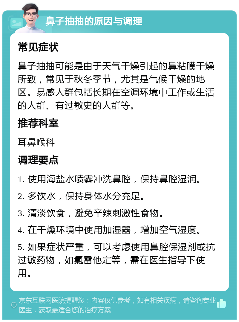 鼻子抽抽的原因与调理 常见症状 鼻子抽抽可能是由于天气干燥引起的鼻粘膜干燥所致，常见于秋冬季节，尤其是气候干燥的地区。易感人群包括长期在空调环境中工作或生活的人群、有过敏史的人群等。 推荐科室 耳鼻喉科 调理要点 1. 使用海盐水喷雾冲洗鼻腔，保持鼻腔湿润。 2. 多饮水，保持身体水分充足。 3. 清淡饮食，避免辛辣刺激性食物。 4. 在干燥环境中使用加湿器，增加空气湿度。 5. 如果症状严重，可以考虑使用鼻腔保湿剂或抗过敏药物，如氯雷他定等，需在医生指导下使用。