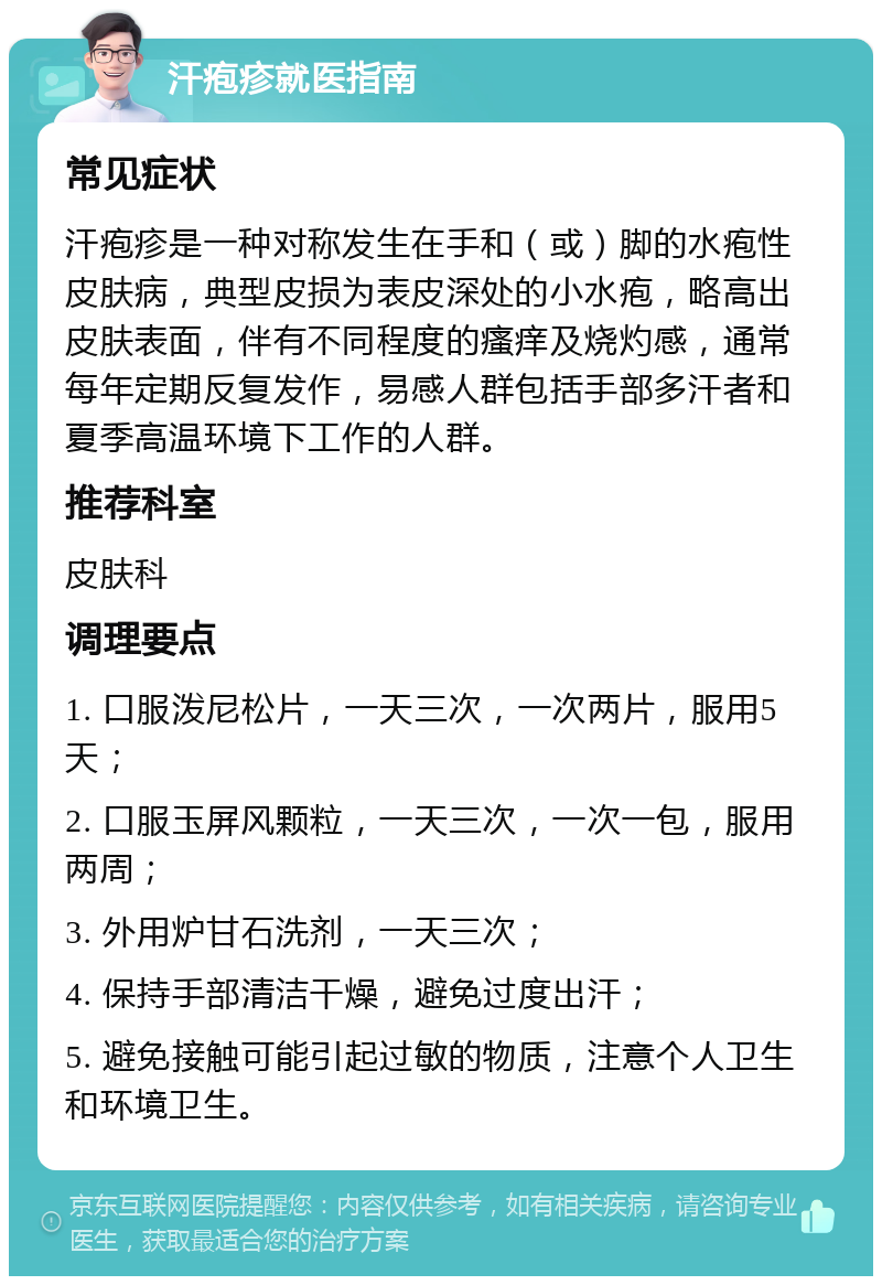 汗疱疹就医指南 常见症状 汗疱疹是一种对称发生在手和（或）脚的水疱性皮肤病，典型皮损为表皮深处的小水疱，略高出皮肤表面，伴有不同程度的瘙痒及烧灼感，通常每年定期反复发作，易感人群包括手部多汗者和夏季高温环境下工作的人群。 推荐科室 皮肤科 调理要点 1. 口服泼尼松片，一天三次，一次两片，服用5天； 2. 口服玉屏风颗粒，一天三次，一次一包，服用两周； 3. 外用炉甘石洗剂，一天三次； 4. 保持手部清洁干燥，避免过度出汗； 5. 避免接触可能引起过敏的物质，注意个人卫生和环境卫生。