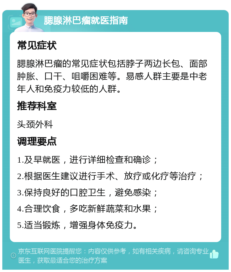 腮腺淋巴瘤就医指南 常见症状 腮腺淋巴瘤的常见症状包括脖子两边长包、面部肿胀、口干、咀嚼困难等。易感人群主要是中老年人和免疫力较低的人群。 推荐科室 头颈外科 调理要点 1.及早就医，进行详细检查和确诊； 2.根据医生建议进行手术、放疗或化疗等治疗； 3.保持良好的口腔卫生，避免感染； 4.合理饮食，多吃新鲜蔬菜和水果； 5.适当锻炼，增强身体免疫力。