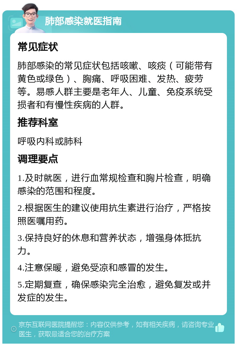 肺部感染就医指南 常见症状 肺部感染的常见症状包括咳嗽、咳痰（可能带有黄色或绿色）、胸痛、呼吸困难、发热、疲劳等。易感人群主要是老年人、儿童、免疫系统受损者和有慢性疾病的人群。 推荐科室 呼吸内科或肺科 调理要点 1.及时就医，进行血常规检查和胸片检查，明确感染的范围和程度。 2.根据医生的建议使用抗生素进行治疗，严格按照医嘱用药。 3.保持良好的休息和营养状态，增强身体抵抗力。 4.注意保暖，避免受凉和感冒的发生。 5.定期复查，确保感染完全治愈，避免复发或并发症的发生。