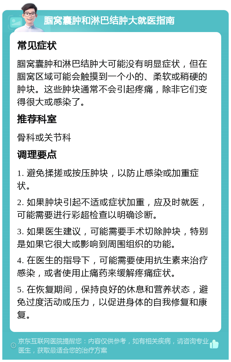 腘窝囊肿和淋巴结肿大就医指南 常见症状 腘窝囊肿和淋巴结肿大可能没有明显症状，但在腘窝区域可能会触摸到一个小的、柔软或稍硬的肿块。这些肿块通常不会引起疼痛，除非它们变得很大或感染了。 推荐科室 骨科或关节科 调理要点 1. 避免揉搓或按压肿块，以防止感染或加重症状。 2. 如果肿块引起不适或症状加重，应及时就医，可能需要进行彩超检查以明确诊断。 3. 如果医生建议，可能需要手术切除肿块，特别是如果它很大或影响到周围组织的功能。 4. 在医生的指导下，可能需要使用抗生素来治疗感染，或者使用止痛药来缓解疼痛症状。 5. 在恢复期间，保持良好的休息和营养状态，避免过度活动或压力，以促进身体的自我修复和康复。