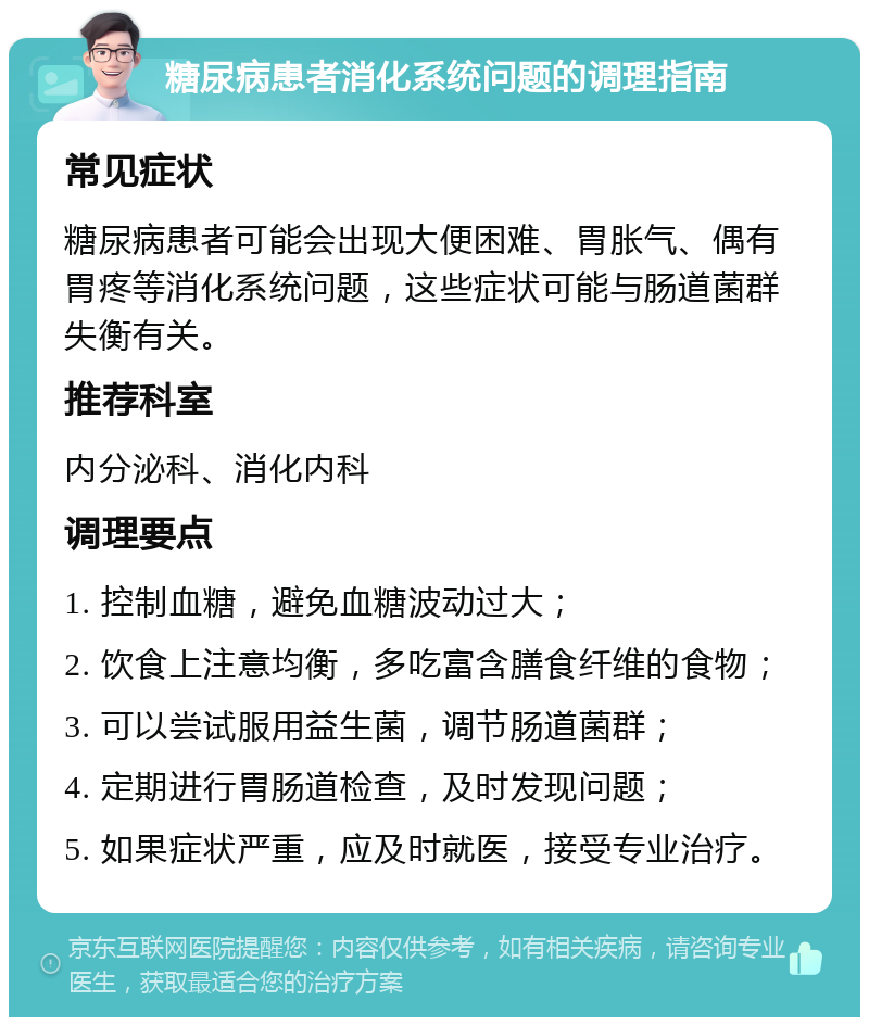 糖尿病患者消化系统问题的调理指南 常见症状 糖尿病患者可能会出现大便困难、胃胀气、偶有胃疼等消化系统问题，这些症状可能与肠道菌群失衡有关。 推荐科室 内分泌科、消化内科 调理要点 1. 控制血糖，避免血糖波动过大； 2. 饮食上注意均衡，多吃富含膳食纤维的食物； 3. 可以尝试服用益生菌，调节肠道菌群； 4. 定期进行胃肠道检查，及时发现问题； 5. 如果症状严重，应及时就医，接受专业治疗。