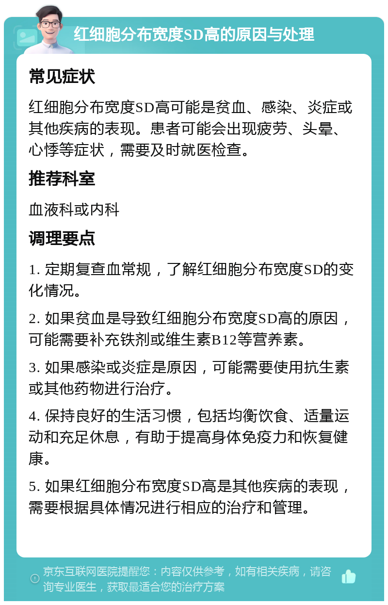 红细胞分布宽度SD高的原因与处理 常见症状 红细胞分布宽度SD高可能是贫血、感染、炎症或其他疾病的表现。患者可能会出现疲劳、头晕、心悸等症状，需要及时就医检查。 推荐科室 血液科或内科 调理要点 1. 定期复查血常规，了解红细胞分布宽度SD的变化情况。 2. 如果贫血是导致红细胞分布宽度SD高的原因，可能需要补充铁剂或维生素B12等营养素。 3. 如果感染或炎症是原因，可能需要使用抗生素或其他药物进行治疗。 4. 保持良好的生活习惯，包括均衡饮食、适量运动和充足休息，有助于提高身体免疫力和恢复健康。 5. 如果红细胞分布宽度SD高是其他疾病的表现，需要根据具体情况进行相应的治疗和管理。