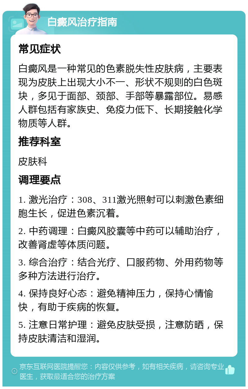 白癜风治疗指南 常见症状 白癜风是一种常见的色素脱失性皮肤病，主要表现为皮肤上出现大小不一、形状不规则的白色斑块，多见于面部、颈部、手部等暴露部位。易感人群包括有家族史、免疫力低下、长期接触化学物质等人群。 推荐科室 皮肤科 调理要点 1. 激光治疗：308、311激光照射可以刺激色素细胞生长，促进色素沉着。 2. 中药调理：白癜风胶囊等中药可以辅助治疗，改善肾虚等体质问题。 3. 综合治疗：结合光疗、口服药物、外用药物等多种方法进行治疗。 4. 保持良好心态：避免精神压力，保持心情愉快，有助于疾病的恢复。 5. 注意日常护理：避免皮肤受损，注意防晒，保持皮肤清洁和湿润。