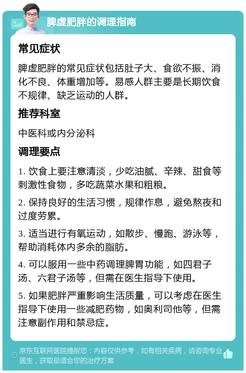 脾虚肥胖的调理指南 常见症状 脾虚肥胖的常见症状包括肚子大、食欲不振、消化不良、体重增加等。易感人群主要是长期饮食不规律、缺乏运动的人群。 推荐科室 中医科或内分泌科 调理要点 1. 饮食上要注意清淡，少吃油腻、辛辣、甜食等刺激性食物，多吃蔬菜水果和粗粮。 2. 保持良好的生活习惯，规律作息，避免熬夜和过度劳累。 3. 适当进行有氧运动，如散步、慢跑、游泳等，帮助消耗体内多余的脂肪。 4. 可以服用一些中药调理脾胃功能，如四君子汤、六君子汤等，但需在医生指导下使用。 5. 如果肥胖严重影响生活质量，可以考虑在医生指导下使用一些减肥药物，如奥利司他等，但需注意副作用和禁忌症。