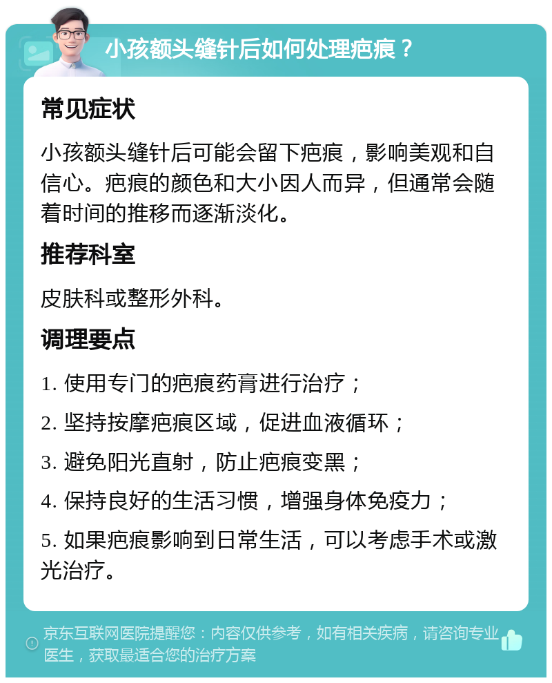 小孩额头缝针后如何处理疤痕？ 常见症状 小孩额头缝针后可能会留下疤痕，影响美观和自信心。疤痕的颜色和大小因人而异，但通常会随着时间的推移而逐渐淡化。 推荐科室 皮肤科或整形外科。 调理要点 1. 使用专门的疤痕药膏进行治疗； 2. 坚持按摩疤痕区域，促进血液循环； 3. 避免阳光直射，防止疤痕变黑； 4. 保持良好的生活习惯，增强身体免疫力； 5. 如果疤痕影响到日常生活，可以考虑手术或激光治疗。