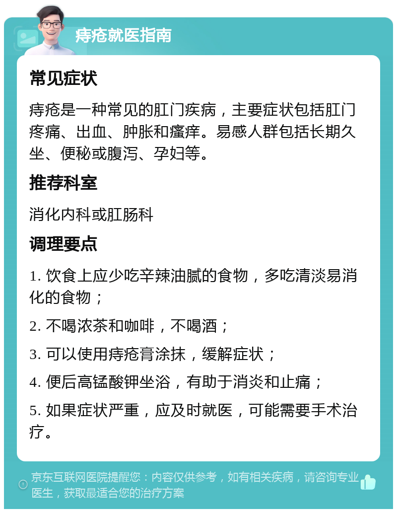 痔疮就医指南 常见症状 痔疮是一种常见的肛门疾病，主要症状包括肛门疼痛、出血、肿胀和瘙痒。易感人群包括长期久坐、便秘或腹泻、孕妇等。 推荐科室 消化内科或肛肠科 调理要点 1. 饮食上应少吃辛辣油腻的食物，多吃清淡易消化的食物； 2. 不喝浓茶和咖啡，不喝酒； 3. 可以使用痔疮膏涂抹，缓解症状； 4. 便后高锰酸钾坐浴，有助于消炎和止痛； 5. 如果症状严重，应及时就医，可能需要手术治疗。